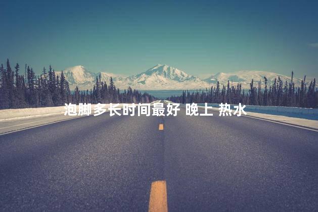 泡脚多长时间最好 晚上 热水